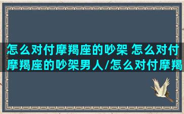 怎么对付摩羯座的吵架 怎么对付摩羯座的吵架男人/怎么对付摩羯座的吵架 怎么对付摩羯座的吵架男人-我的网站